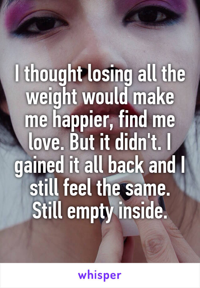 I thought losing all the weight would make me happier, find me love. But it didn't. I gained it all back and I still feel the same. Still empty inside.