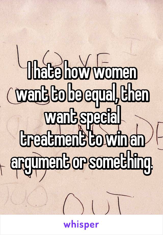 I hate how women want to be equal, then want special treatment to win an argument or something.