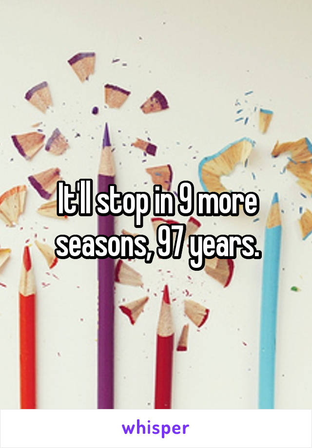 It'll stop in 9 more seasons, 97 years.