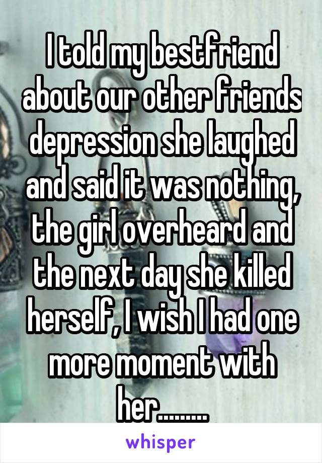 I told my bestfriend about our other friends depression she laughed and said it was nothing, the girl overheard and the next day she killed herself, I wish I had one more moment with her.........