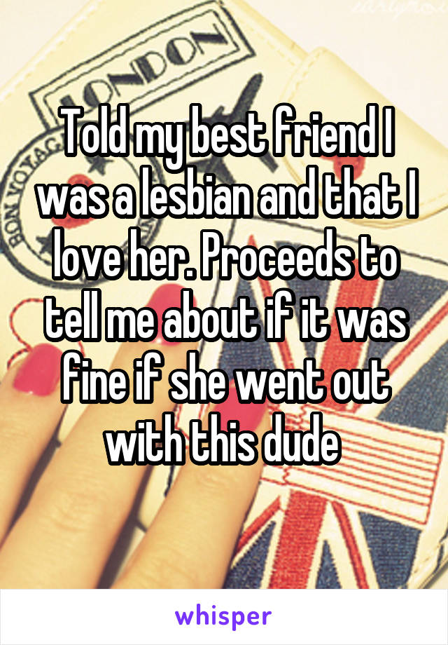 Told my best friend I was a lesbian and that I love her. Proceeds to tell me about if it was fine if she went out with this dude 
