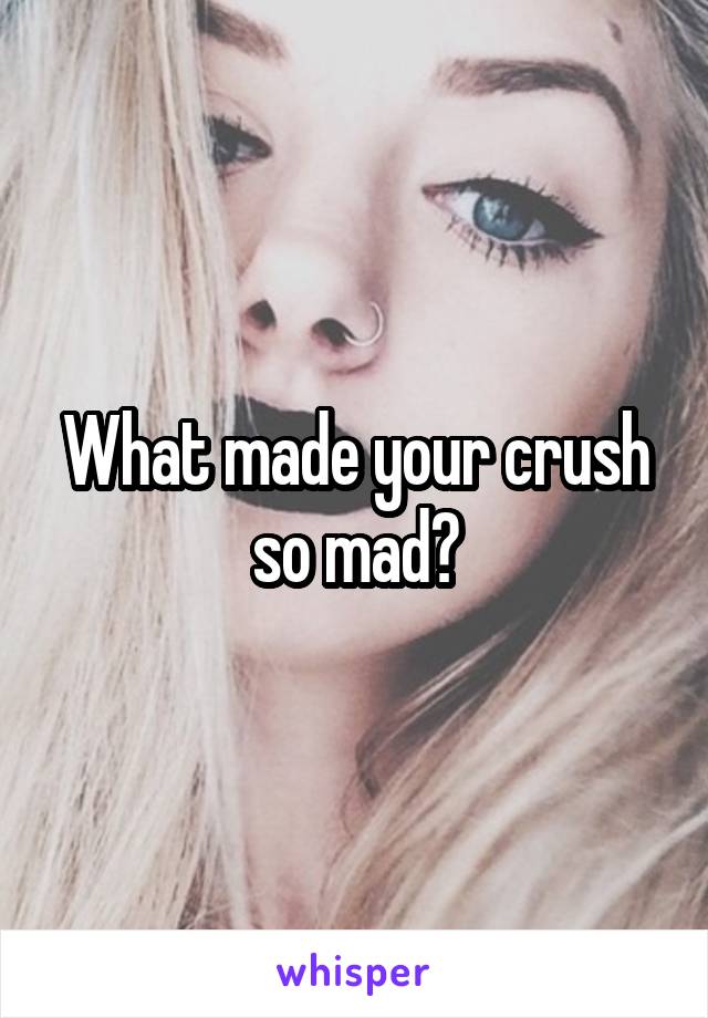 What made your crush so mad?