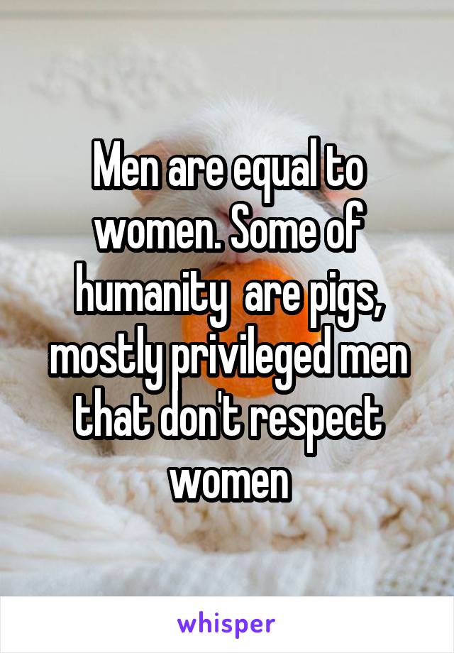 Men are equal to women. Some of humanity  are pigs, mostly privileged men that don't respect women