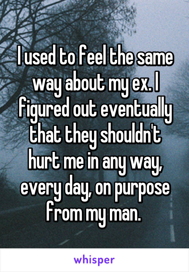 I used to feel the same way about my ex. I figured out eventually that they shouldn't hurt me in any way, every day, on purpose from my man. 