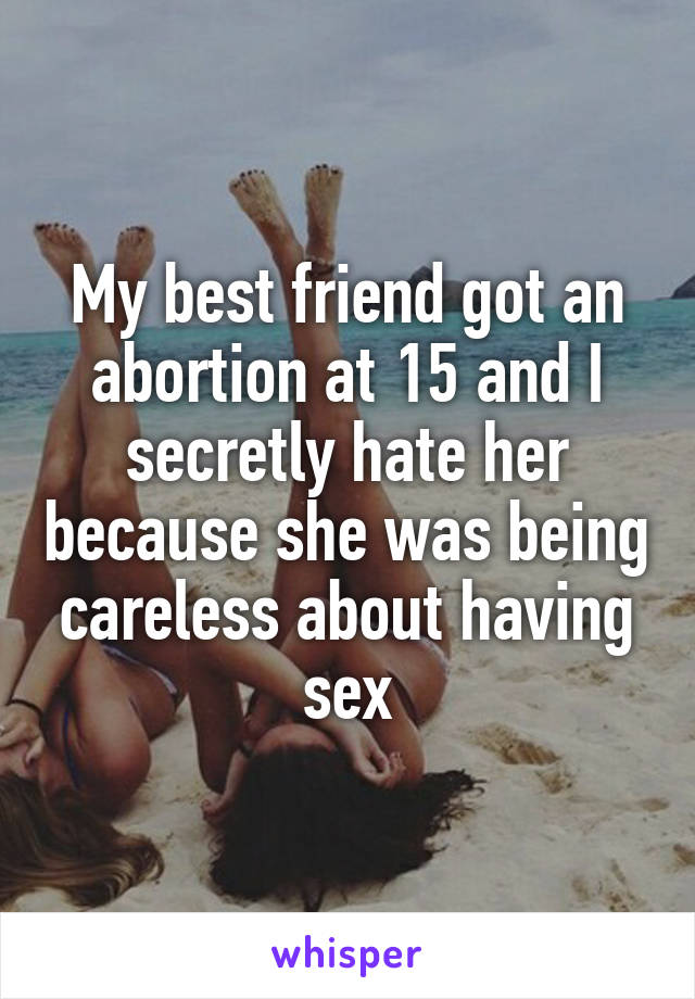 My best friend got an abortion at 15 and I secretly hate her because she was being careless about having sex