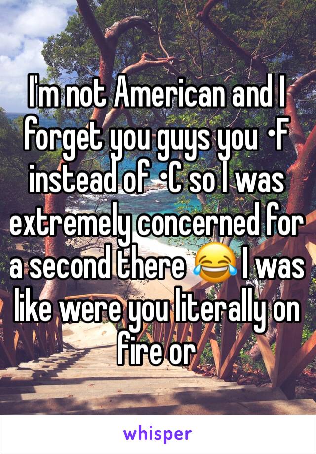 I'm not American and I forget you guys you •F instead of •C so I was extremely concerned for a second there 😂 I was like were you literally on fire or