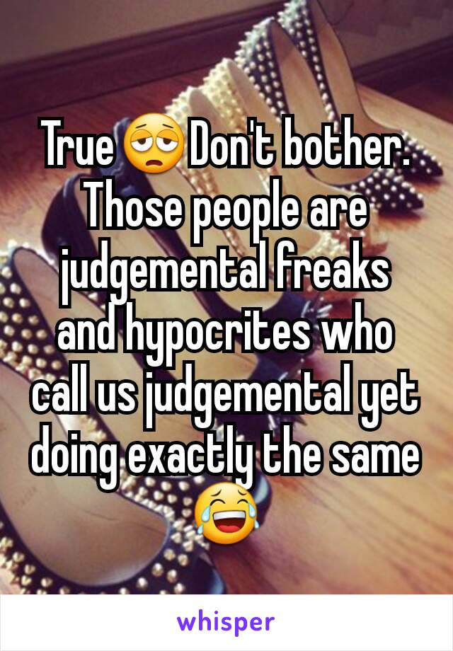 True😩Don't bother. Those people are judgemental freaks and hypocrites who call us judgemental yet doing exactly the same😂