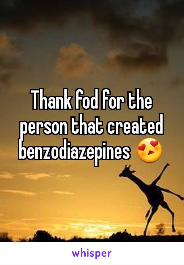 Thank fod for the person that created benzodiazepines 😍