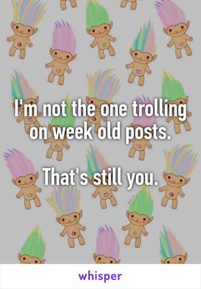 I'm not the one trolling on week old posts.

That's still you.