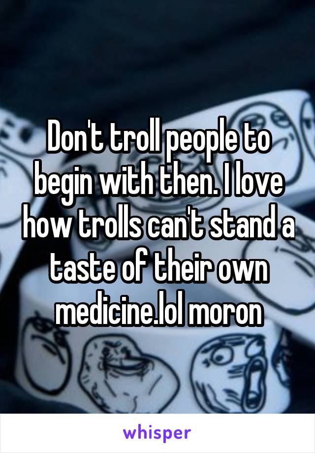 Don't troll people to begin with then. I love how trolls can't stand a taste of their own medicine.lol moron