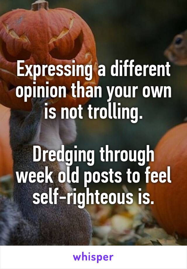 Expressing a different opinion than your own is not trolling.

Dredging through week old posts to feel self-righteous is.