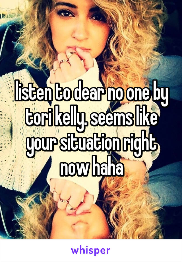 listen to dear no one by tori kelly. seems like your situation right now haha