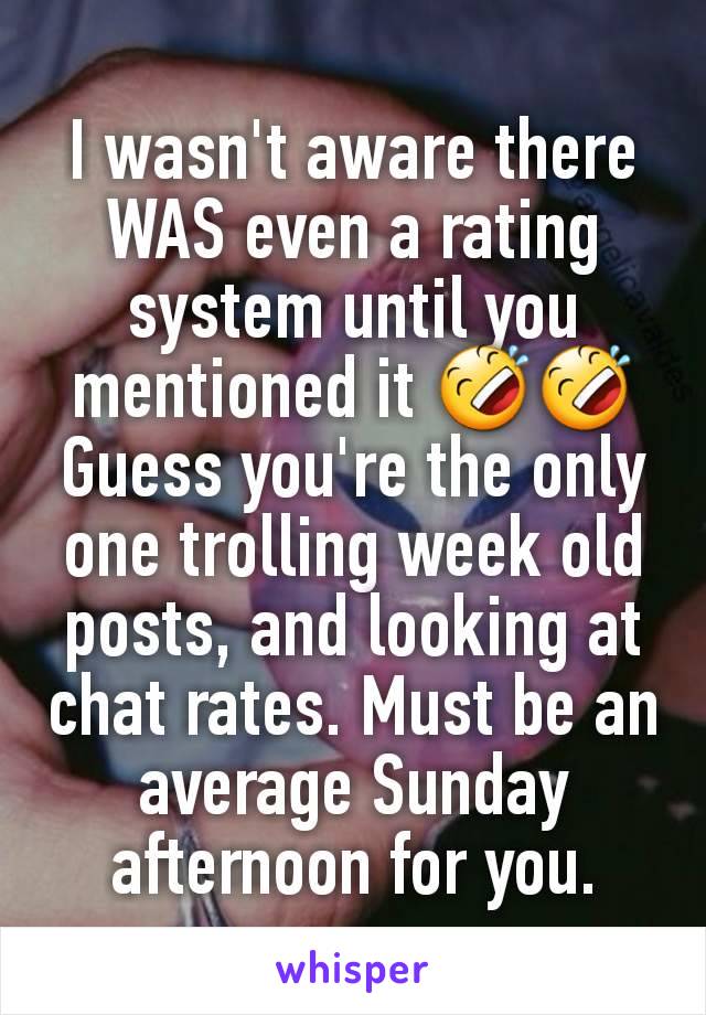 I wasn't aware there WAS even a rating system until you mentioned it 🤣🤣 Guess you're the only one trolling week old posts, and looking at chat rates. Must be an average Sunday afternoon for you.