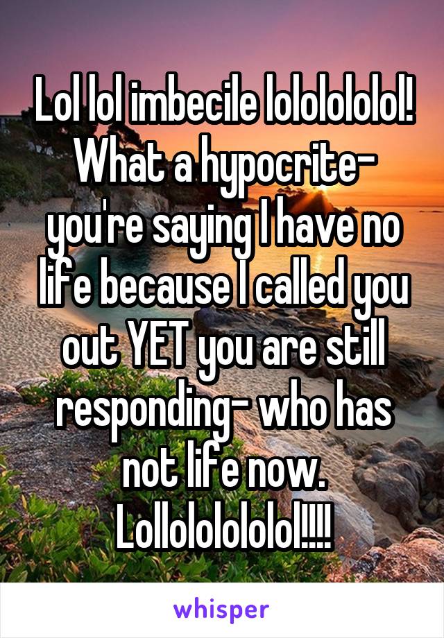 Lol lol imbecile lololololol! What a hypocrite- you're saying I have no life because I called you out YET you are still responding- who has not life now. Lollololololol!!!!