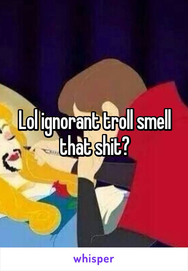 Lol ignorant troll smell that shit?