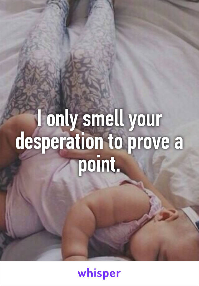 I only smell your desperation to prove a point.