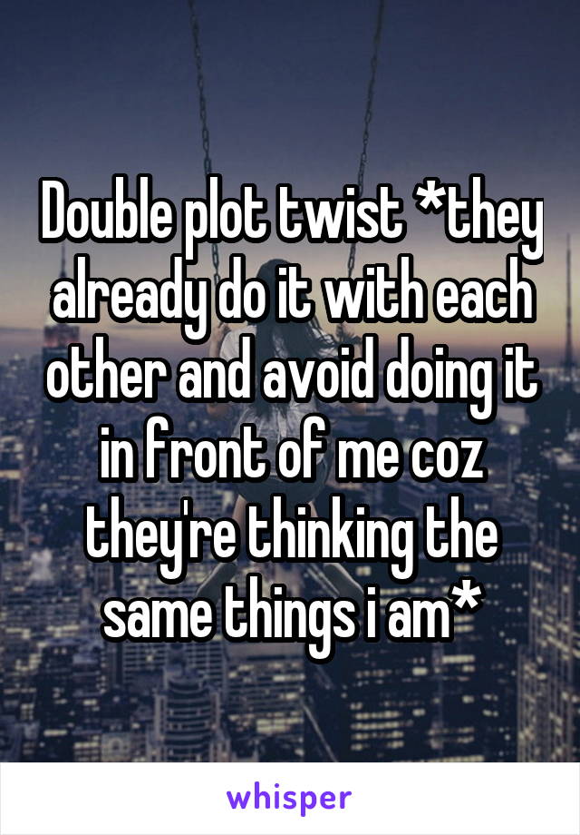 Double plot twist *they already do it with each other and avoid doing it in front of me coz they're thinking the same things i am*