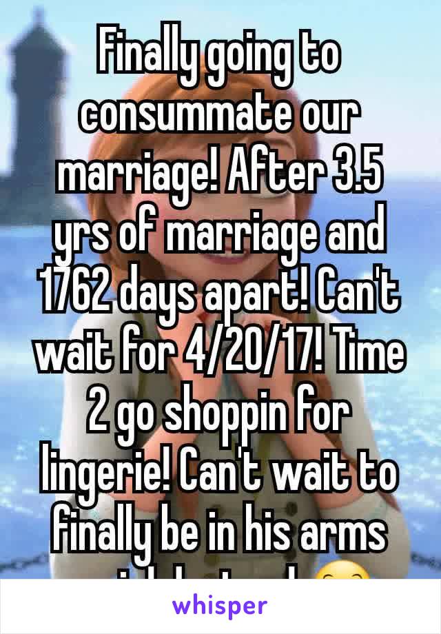 Finally going to consummate our marriage! After 3.5 yrs of marriage and 1762 days apart! Can't wait for 4/20/17! Time 2 go shoppin for lingerie! Can't wait to finally be in his arms again! Just us! 😊