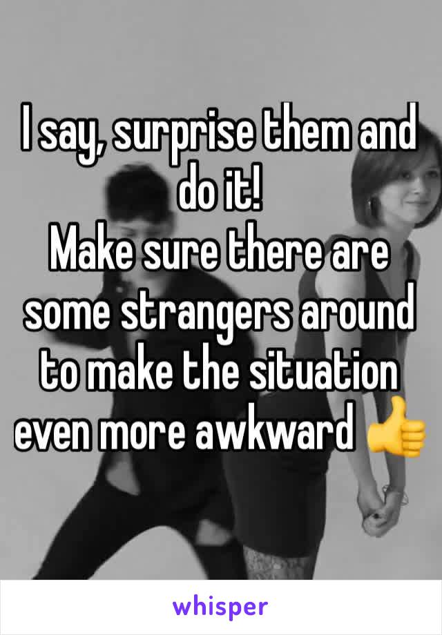 I say, surprise them and do it!
Make sure there are some strangers around to make the situation even more awkward 👍