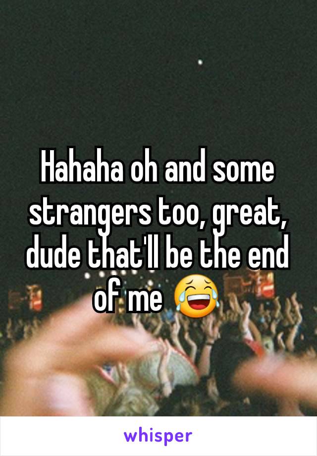 Hahaha oh and some strangers too, great, dude that'll be the end of me 😂