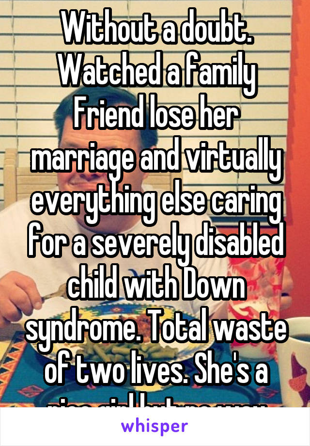 Without a doubt. Watched a family Friend lose her marriage and virtually everything else caring for a severely disabled child with Down syndrome. Total waste of two lives. She's a nice girl but no way