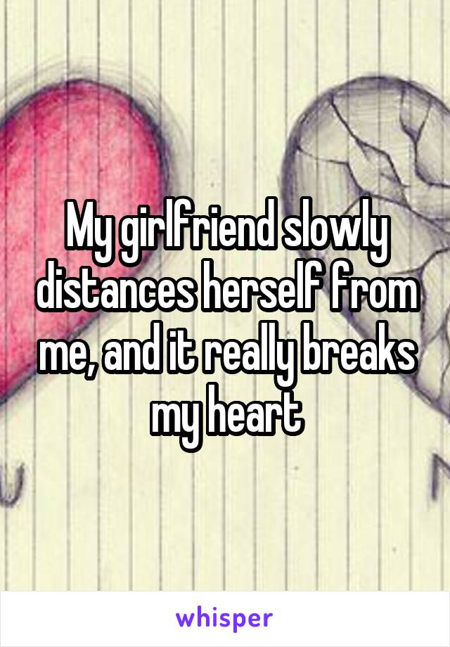 My girlfriend slowly distances herself from me, and it really breaks my heart