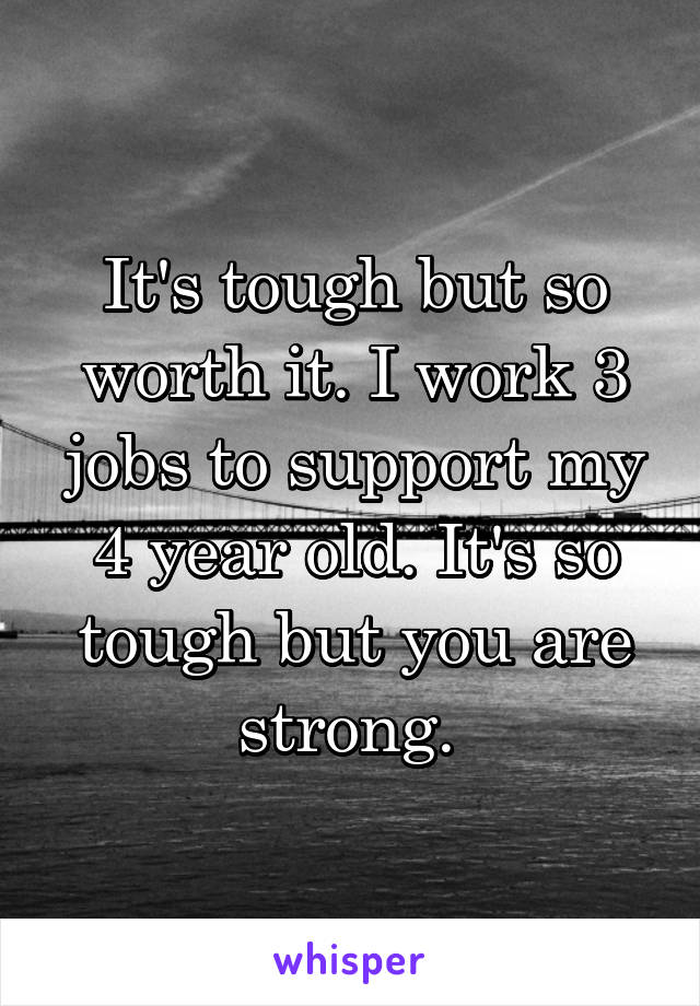 It's tough but so worth it. I work 3 jobs to support my 4 year old. It's so tough but you are strong. 