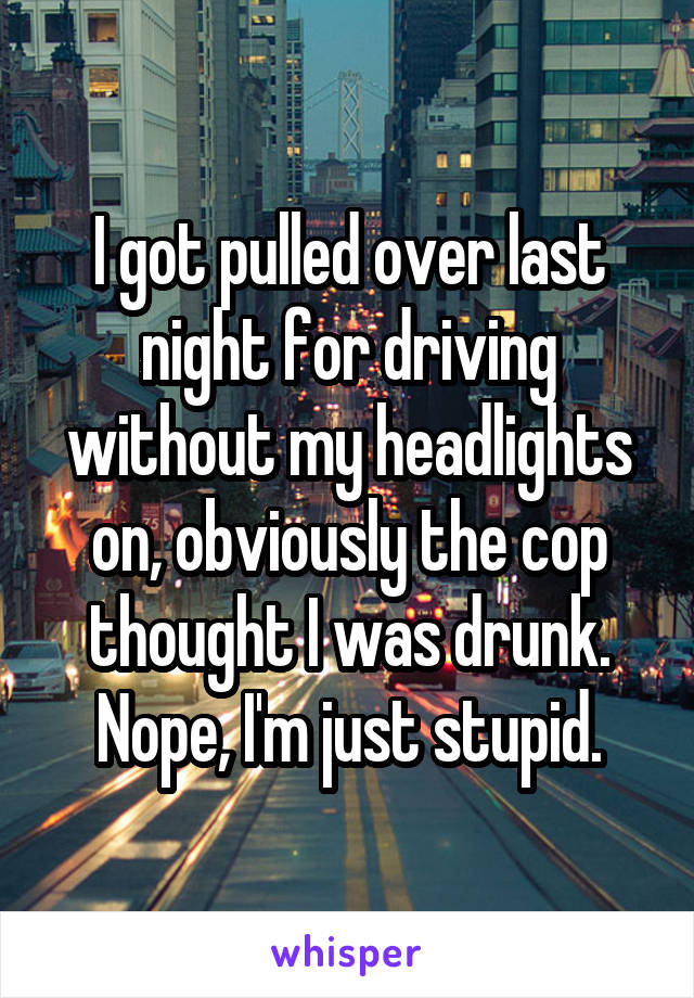 I got pulled over last night for driving without my headlights on, obviously the cop thought I was drunk.
Nope, I'm just stupid.
