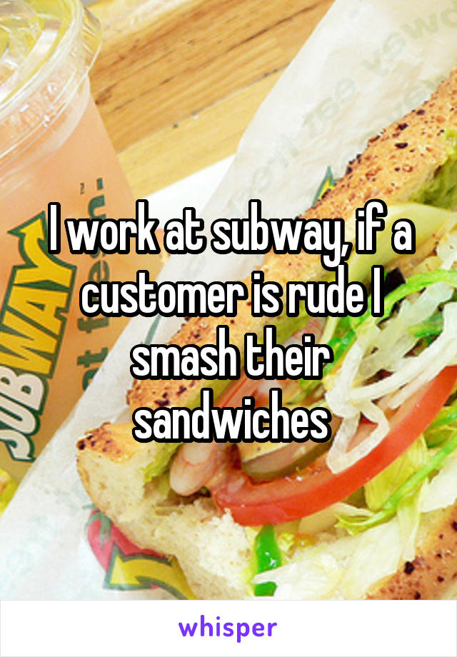 I work at subway, if a customer is rude I smash their sandwiches