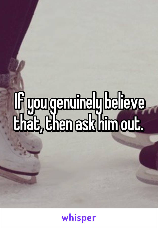 If you genuinely believe that, then ask him out. 