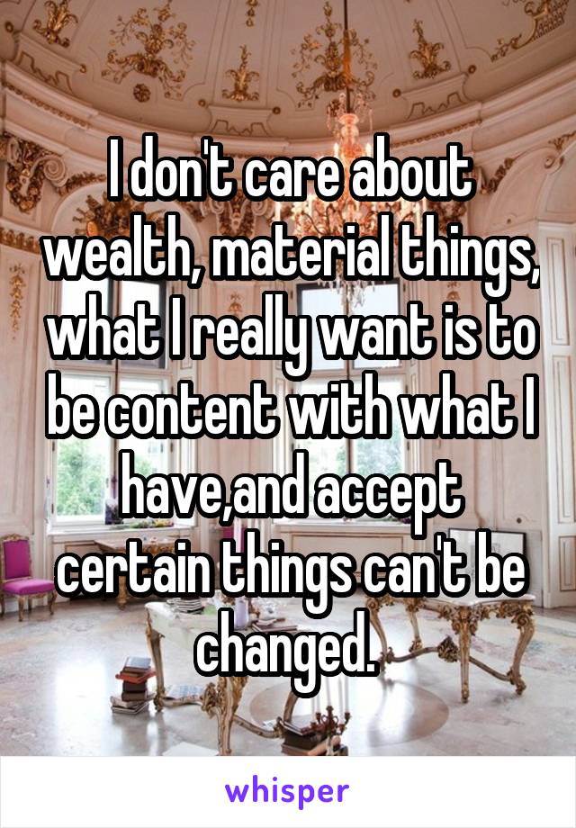 I don't care about wealth, material things, what I really want is to be content with what I have,and accept certain things can't be changed. 