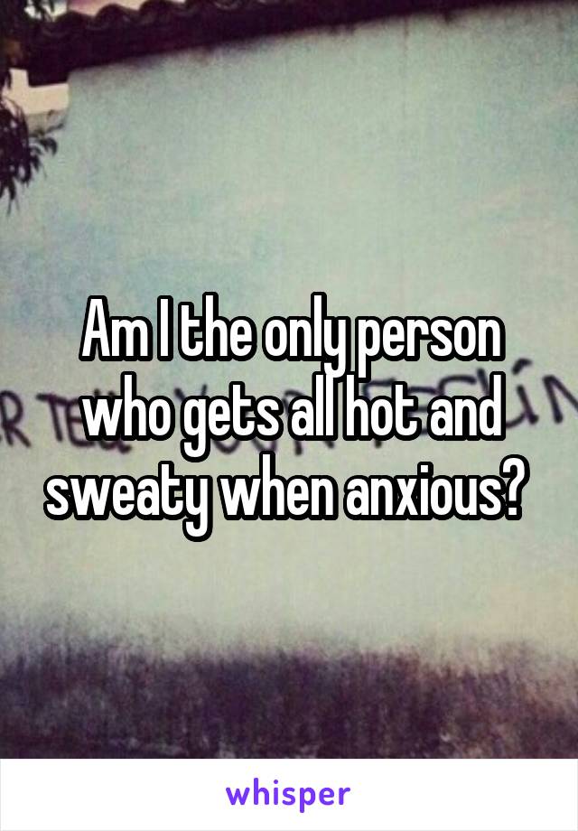 Am I the only person who gets all hot and sweaty when anxious? 