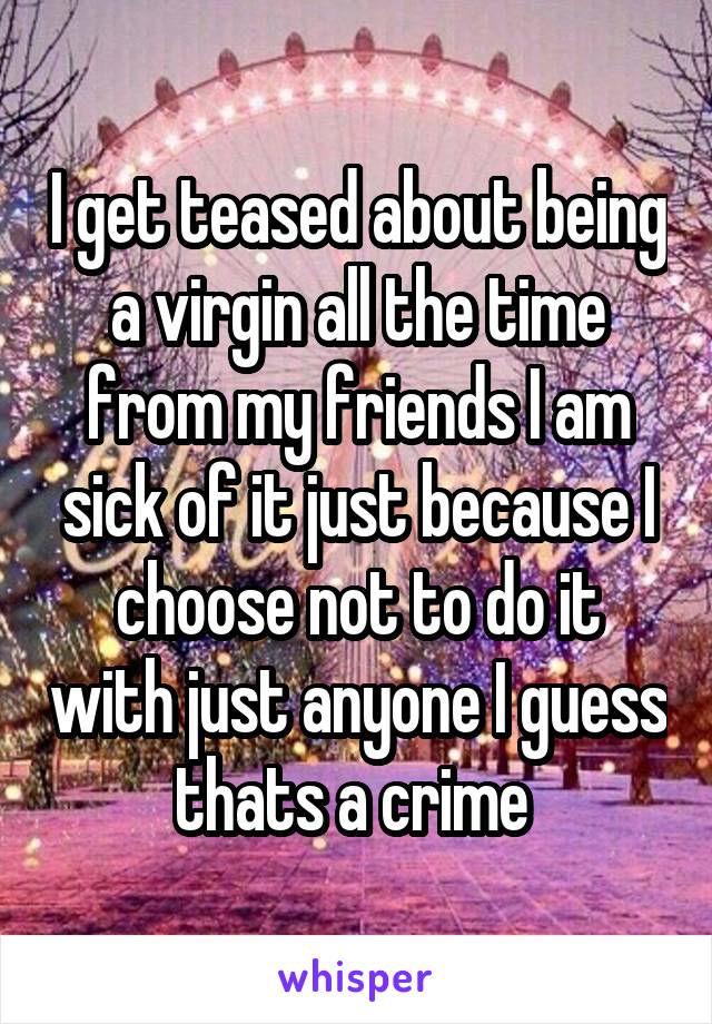 I get teased about being a virgin all the time from my friends I am sick of it just because I choose not to do it with just anyone I guess thats a crime 