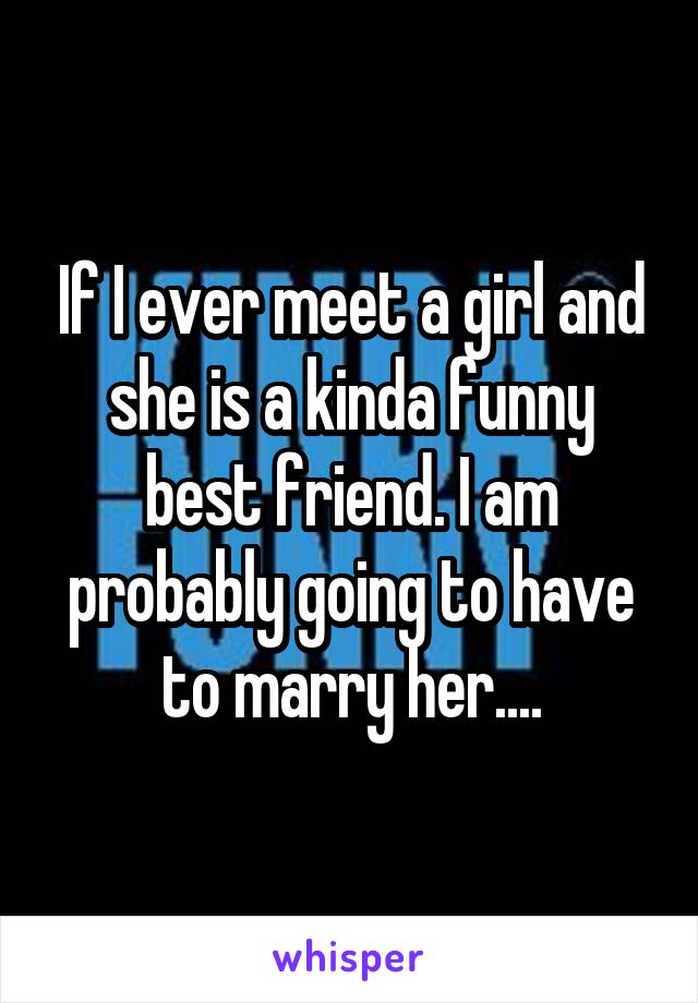 If I ever meet a girl and she is a kinda funny best friend. I am probably going to have to marry her....