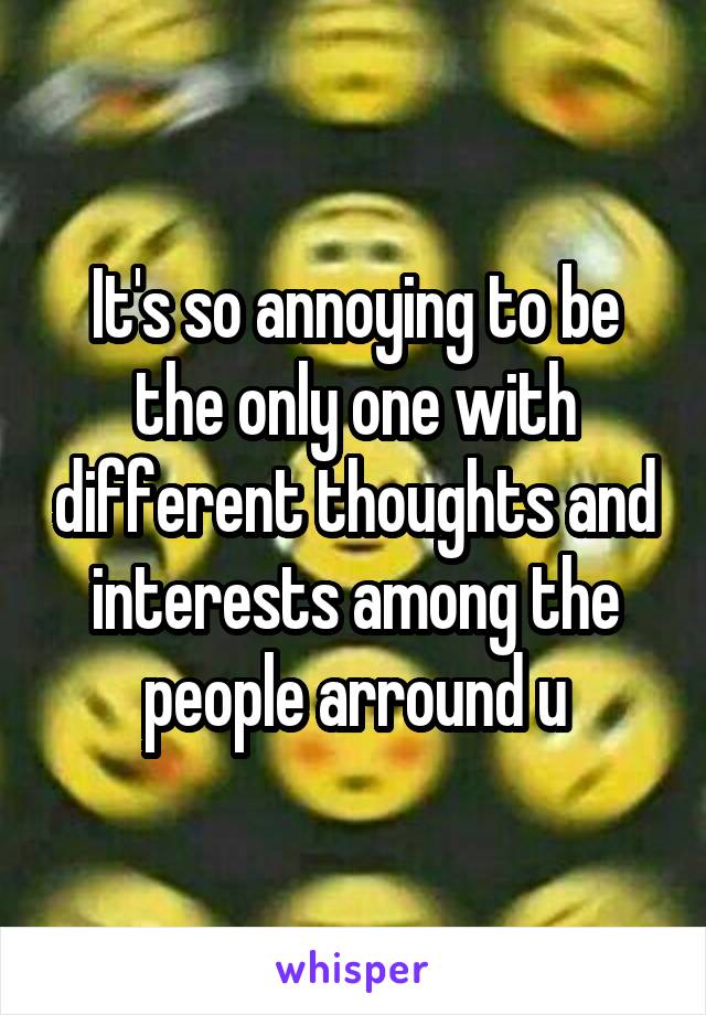 It's so annoying to be the only one with different thoughts and interests among the people arround u