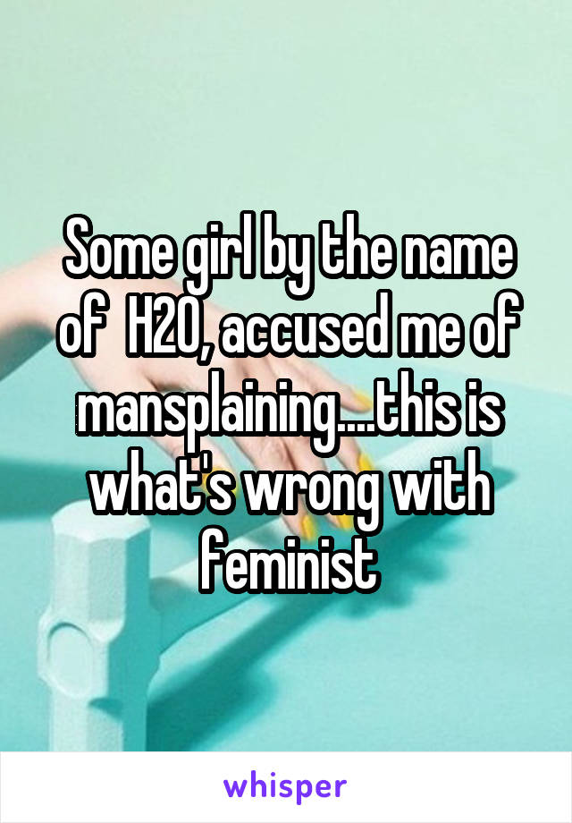Some girl by the name of  H20, accused me of mansplaining....this is what's wrong with feminist