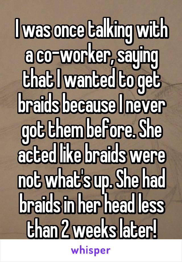 I was once talking with a co-worker, saying that I wanted to get braids because I never got them before. She acted like braids were not what's up. She had braids in her head less than 2 weeks later!