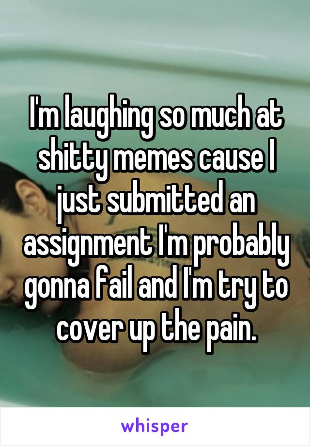 I'm laughing so much at shitty memes cause I just submitted an assignment I'm probably gonna fail and I'm try to cover up the pain.