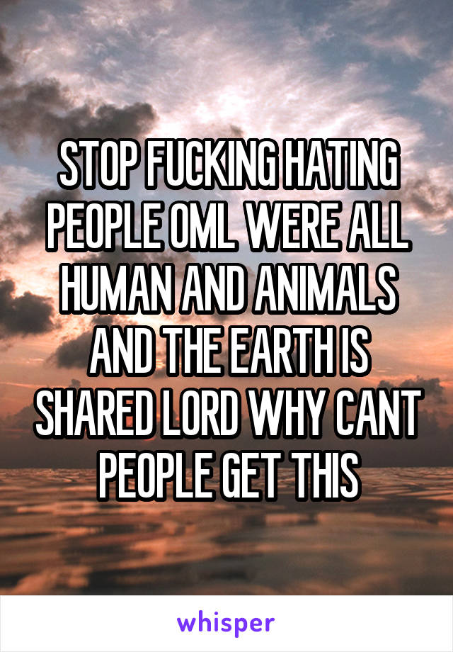 STOP FUCKING HATING PEOPLE OML WERE ALL HUMAN AND ANIMALS AND THE EARTH IS SHARED LORD WHY CANT PEOPLE GET THIS
