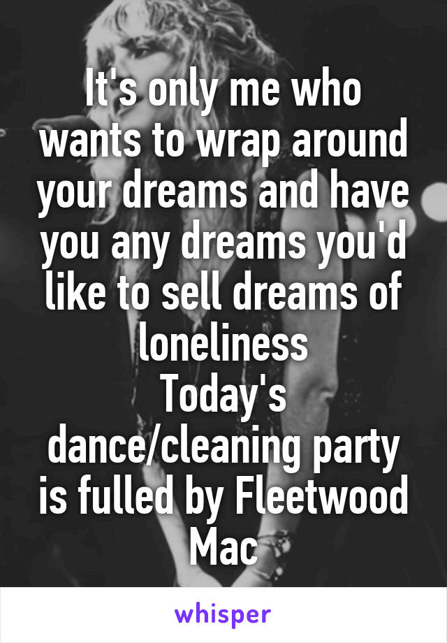 It's only me who wants to wrap around your dreams and have you any dreams you'd like to sell dreams of loneliness
Today's dance/cleaning party is fulled by Fleetwood Mac