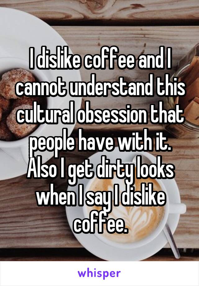 I dislike coffee and I cannot understand this cultural obsession that people have with it. Also I get dirty looks when I say I dislike coffee.