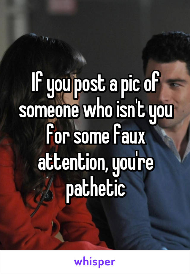 If you post a pic of someone who isn't you for some faux attention, you're pathetic