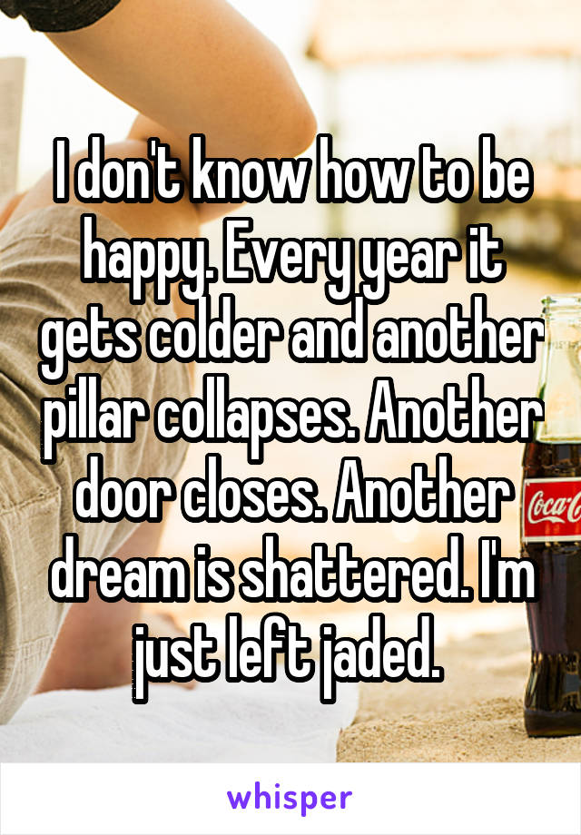 I don't know how to be happy. Every year it gets colder and another pillar collapses. Another door closes. Another dream is shattered. I'm just left jaded. 