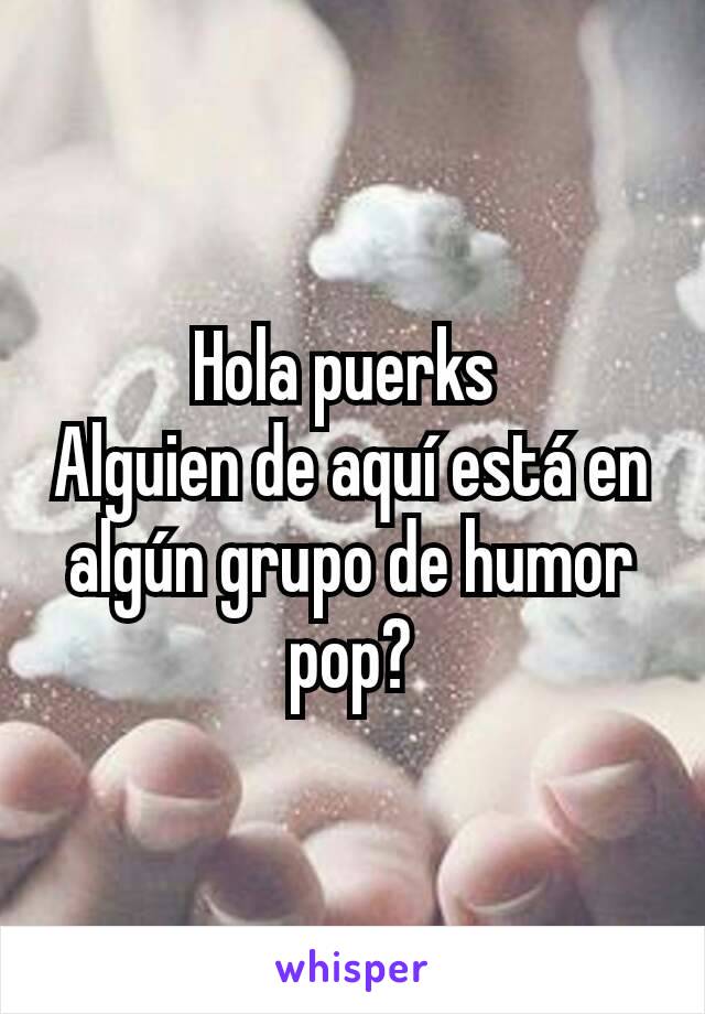 Hola puerks 
Alguien de aquí está en algún grupo de humor pop?