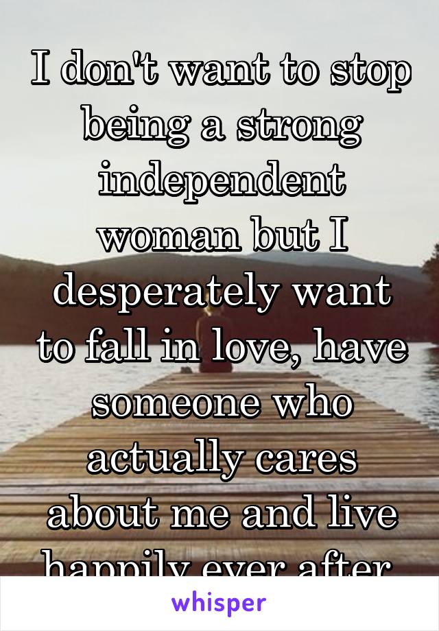 I don't want to stop being a strong independent woman but I desperately want to fall in love, have someone who actually cares about me and live happily ever after 