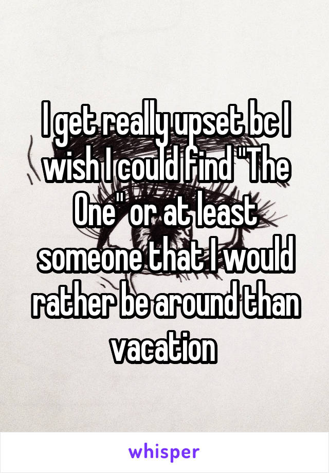 I get really upset bc I wish I could find "The One" or at least someone that I would rather be around than vacation 