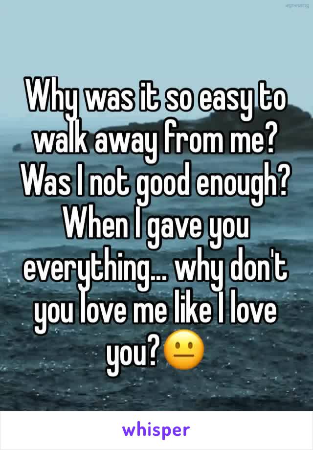 Why was it so easy to walk away from me? Was I not good enough? When I gave you everything... why don't you love me like I love you?😐