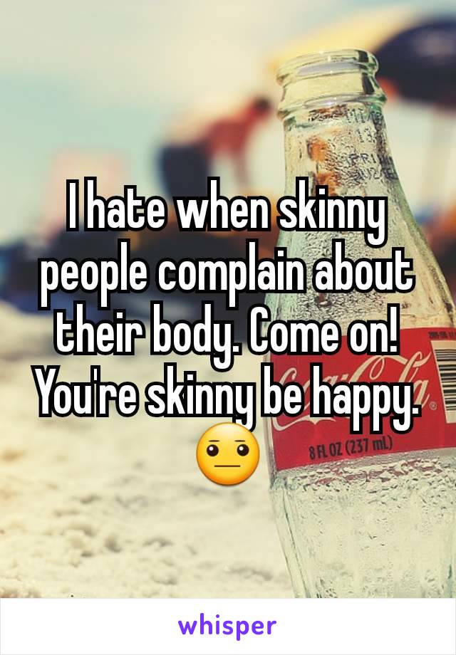 I hate when skinny people complain about their body. Come on! You're skinny be happy. 😐