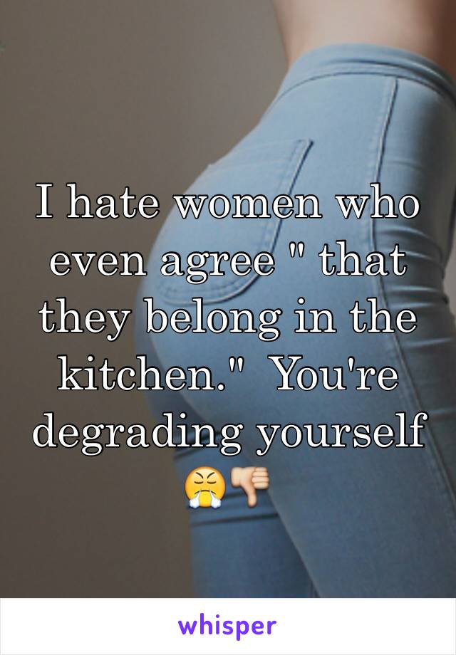 I hate women who even agree " that they belong in the kitchen."  You're degrading yourself 😤👎