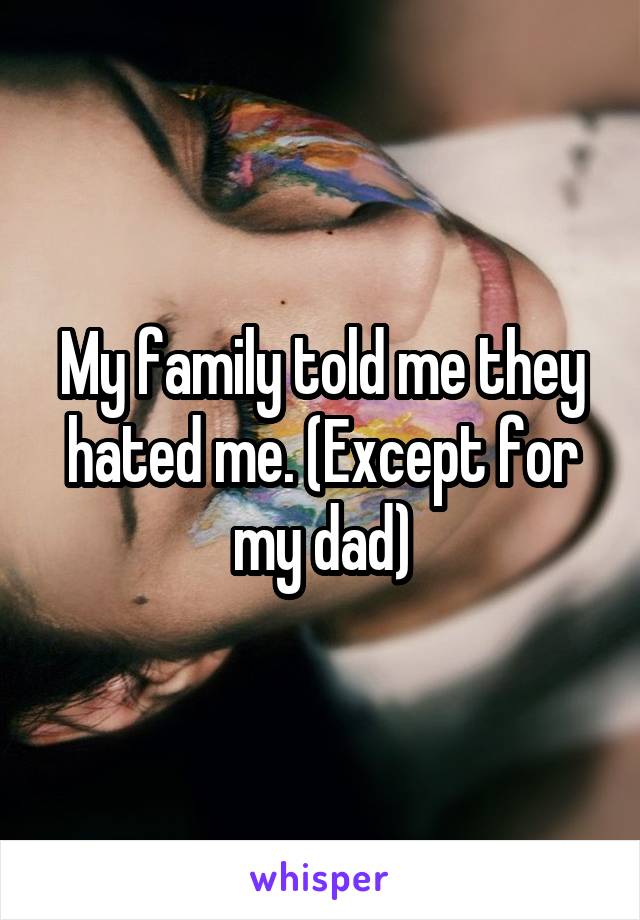 My family told me they hated me. (Except for my dad)